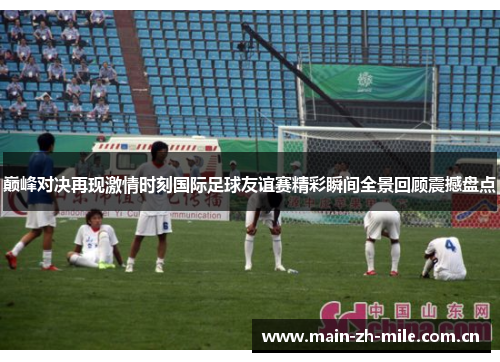 巅峰对决再现激情时刻国际足球友谊赛精彩瞬间全景回顾震撼盘点 巅峰对决再现激情时刻国际足球友谊赛精彩瞬间全景回顾震撼盘点